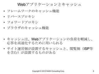 Webアプリケーションとキャッシュ
• フレームワークのキャッシュ機能
• リバースプロキシ
• フォワードプロキシ
• ブラウザのキャッシュ機能


• キャッシュは、Webアプリケーションの負荷を軽減し、
  応答を高速化するために用いられる
• サイト運営側が設置するキャッシュと、閲覧側（ISP等
  を含む）が設置するものがある




         Copyright © 2012 HASH Consulting Corp.   6
 