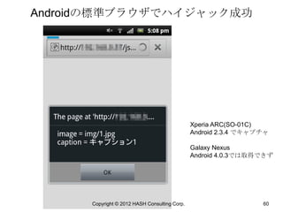 Androidの標準ブラウザでハイジャック成功




                                               Xperia ARC(SO-01C)
                                               Android 2.3.4 でキャプチャ

                                               Galaxy Nexus
                                               Android 4.0.3では取得できず




      Copyright © 2012 HASH Consulting Corp.                     60
 