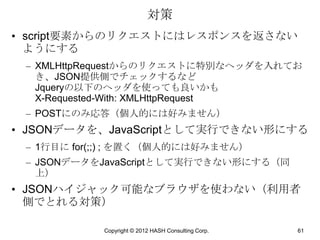 対策
• script要素からのリクエストにはレスポンスを返さない
  ようにする
 – XMLHttpRequestからのリクエストに特別なヘッダを入れてお
   き、JSON提供側でチェックするなど
   Jqueryの以下のヘッダを使っても良いかも
   X-Requested-With: XMLHttpRequest
 – POSTにのみ応答（個人的には好みません）
• JSONデータを、JavaScriptとして実行できない形にする
 – 1行目に for(;;) ; を置く（個人的には好みません）
 – JSONデータをJavaScriptとして実行できない形にする（同
   上）
• JSONハイジャック可能なブラウザを使わない（利用者
  側でとれる対策）

            Copyright © 2012 HASH Consulting Corp.   61
 