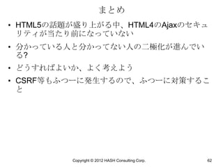 まとめ
• HTML5の話題が盛り上がる中、HTML4のAjaxのセキュ
  リティが当たり前になっていない
• 分かっている人と分かってない人の二極化が進んでい
  る?
• どうすればよいか、よく考えよう
• CSRF等もふつーに発生するので、ふつーに対策するこ
  と




          Copyright © 2012 HASH Consulting Corp.   62
 