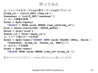 作ってみた
// トレードするカードのidと新オーナーのidがパラメータ
$item_id = (int)$_GET['item_id'];
$newowner = (int)$_GET['newowner'];
// カード情報を取得
$stmt = $pdo->query(
  "SELECT * FROM cards WHERE item_id=$item_id");
$row = $stmt->fetch(PDO::FETCH_ASSOC);
$kind = $row['kind'];
$owner_id = $row['owner_id'];
// トレード後のカードを作成
$stmt = $pdo->exec("INSERT INTO cards VALUES (NULL, $kind,".
  "$newowner, $item_id, $owner_id, NOW())");
// 元のカードを削除
$stmt = $pdo->exec(
  "DELETE FROM cards WHERE item_id= $item_id ");

※デモスクリプトはプレースホルダをちゃんと使っています!



                   Copyright © 2012 HASH Consulting Corp.   67
 