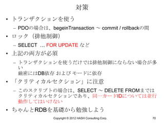 対策
• トランザクションを使う
 – PDOの場合は、begeinTransaction ～ commit / rollbackの間
• ロック（排他制御）
 – SELECT … FOR UPDATE など
• 上記の両方が必須
 – トランザクションを使うだけでは排他制御にならない場合が多
   い
   厳密にはDB依存 および モードに依存
• 「クリティカルセクション」に注意
 – このスクリプトの場合は、SELECT ～ DELETE FROMまでは
   クリティカルセクションであり、同一カードIDについては並行
   動作してはいけない
• ちゃんとRDBを基礎から勉強しよう
               Copyright © 2012 HASH Consulting Corp.   70
 