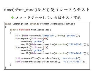 time()やmt_rand()などを使うコードもテスト
class CampaignTest extends PHPUnit_Framework_TestCase
{
public function testIsEnabled()
{
$c = $this->getMock('Campaign', array('getNow'));
$c->expects($this->at(0))
->method('getNow')
->will($this->returnValue(strtotime('2013-05-31')));
$c->expects($this->at(1))
->method('getNow')
->will($this->returnValue(strtotime('2013-06-01')));
$this->assertTrue($c->isEnabled(), 'キャンペーン中');
$this->assertFalse($c->isEnabled(), 'キャンペーン終了');
}
}
✤ メソッドが分かれていればテスト可能
 