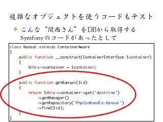 複雑なオブジェクトを使うコードもテスト
class Kansai extends ContainerAware
{
public function __construct(ContainerInterface $container)
{
$this->container = $container;
}
public function getKansai($id)
{
return $this->container->get('doctrine')
->getManager()
->getRepository('PhpConBundle:Kansai')
->find($id);
}
}
✤ こんな“関西さん”をDDBBから取得する
Symfonyのコードがあったとして
 