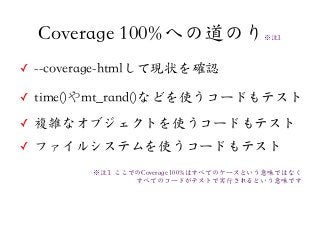 ✓ --coverage-htmlして現状を確認
✓ time()やmt_rand()などを使うコードもテスト
✓ 複雑なオブジェクトを使うコードもテスト
✓ ファイルシステムを使うコードもテスト
Coverage 100%への道のり※注11
※注11  ここでのCoverage 100%はすべてのケースという意味ではなく
すべてのコードがテストで実行されるという意味です
 