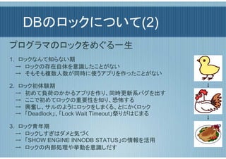 DBのロックについて(2)
プログラマのロックをめぐる一生
1.　ロックなんて知らない期
  →　ロックの存在自体を意識したことがない
  →　そもそも複数人数が同時に使うアプリを作ったことがない

2.　ロック初体験期                                  ↓
  →　初めて負荷のかかるアプリを作り、同時更新系バグを出す
  →　ここで初めてロックの重要性を知り、恐怖する
  →　興奮し、サルのようにロックをしまくる、とにかくロック
  →　「Deadlock」、「Lock Wait Timeout」祭りがはじまる
                                            ↓
3.　ロック青年期
  →　ロックしすぎはダメと気づく
  →　「SHOW ENGINE INNODB STATUS」の情報を活用
  →　ロックの内部処理や挙動を意識しだす
 