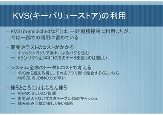 KVS(キーバリューストア)の利用
・ KVS（memcachedなど）は、一時期積極的に利用したが、
  今は一部での利用に留めている
・ 開発やテストのコストがかかる
 →　キャッシュのクリア漏れによるバグを生む
 →　トランザクション中にKVSのデータを扱うのは難しい

・ システム全体のトータルコストで考える
 →　KVSから値を取得し、それをアプリ側で結合するくらいなら、
 　　 MySQLのJOINの方が早い

・ 使うところにはもちろん使う
 →　PHPのセッション管理
 →　変更が入らないマスタテーブル類のキャッシュ
 →　読み込み回数が著しく多い箇所
 