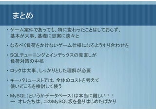 まとめ
・ ゲーム案件であっても、特に変わったことはしておらず、
  基本が大事、基礎に忠実に淡々と
・ なるべく負荷をかけないゲーム仕様になるようすり合わせを

・ SQLチューニングとインデックスの見直しが
  負荷対策の中核
・ ロックは大事、しっかりとした理解が必要

・ キーバリューストアは、全体のコストを考えて
  使いどころを検討して使う
・ MySQL（というかデータベース）は本当に難しい！！
  →　オレたちは、このMySQL坂を登りはじめたばかり
 