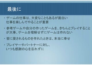 最後に
・ ゲームの仕事は、大変なこともあるが面白い
  仕事を楽しんでやることが重要
・ 参考ゲームや自分の作ったゲームを、きちんとプレイすること
  が大事、ゲームを理解せずにゲームは作れない
・ 皆に愛されるものを作れたときは、本当に幸せ
・ プレイヤーやパートナーに対し、
  いつも感謝の心を忘れずに
 