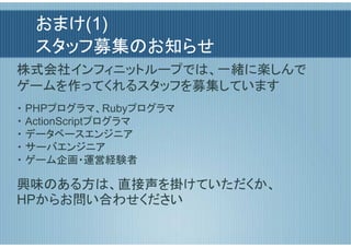 おまけ(1)
  スタッフ募集のお知らせ
株式会社インフィニットループでは、一緒に楽しんで
ゲームを作ってくれるスタッフを募集しています
・ PHPプログラマ、Rubyプログラマ
・ ActionScriptプログラマ
・ データベースエンジニア
・ サーバエンジニア
・ ゲーム企画・運営経験者

興味のある方は、直接声を掛けていただくか、
HPからお問い合わせください
 