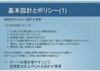 基本設計とポリシー(1)
破綻をきたさない設計が重要
　【よくある失敗パターン】

　　1. とりあえず仕様を満たすように開発を進める
　　2. テストもパスしてオープンした
　　3. 利用者が増え、負荷が大きくなる
　　4. サーバ台数を増やすなどして対処するが、設計上の問題からボトルネック
　　　　発生し、ある一定数以上の接続数はどうしても捌くことができない
　　5. 慢性的に重い状態となり破綻

※テストの段階で、本番と同等の負荷をかけるのはかなり難しい
※ゲームという性質上、利用人数の増加が読めない

→　サーバ台数を増やすことで、
　　 処理能力を上げられる設計が重要
 