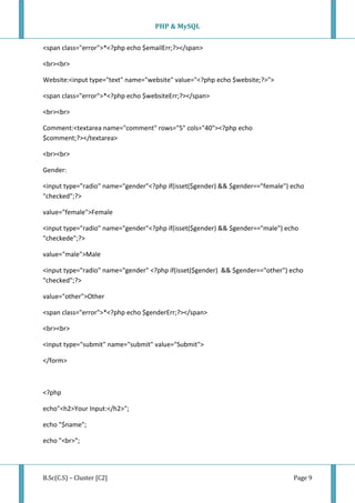 PHP & MySQL
B.Sc(C.S) – Cluster [C2] Page 9
<span class="error">*<?php echo $emailErr;?></span>
<br><br>
Website:<input type="text" name="website" value="<?php echo $website;?>">
<span class="error">*<?php echo $websiteErr;?></span>
<br><br>
Comment:<textarea name="comment" rows="5" cols="40"><?php echo
$comment;?></textarea>
<br><br>
Gender:
<input type="radio" name="gender"<?php if(isset($gender) && $gender=="female") echo
"checked";?>
value="female">Female
<input type="radio" name="gender"<?php if(isset($gender) && $gender=="male") echo
"checkede";?>
value="male">Male
<input type="radio" name="gender" <?php if(isset($gender) && $gender=="other") echo
"checked";?>
value="other">Other
<span class="error">*<?php echo $genderErr;?></span>
<br><br>
<input type="submit" name="submit" value="Submit">
</form>
<?php
echo"<h2>Your Input:</h2>";
echo "$name";
echo "<br>";
 