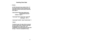 102
Handling Client Data
• Review
an html document may contain a form. A
form tag includes an action attribute, that
specifies the server side script to send the
form data to
<form action="https://php.radford.edu/
~jcdavis/phpscript.php"
method = "post" >
<input type="text" name="txt1" size="20"
maxlength = "30" />
<input type="submit" value="submit data" />
</form>
if method is post, the data will be accessed
via the $_POST array, if method is get then
the data will be in $_GET array. the
$_REQUEST array holds data from both post
and get. These are superglobal arrays.
 