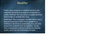 Modifier
Public: Any property or method which is not
explicitly declared as private or protected is a
public method. You can access a public method
from inside or outside the class.
Protected: This is another modifier which has a
special meaning in OOP. If any property or
method is declared as protected, you can only
access the method from its subclass. To see
how a protected method or property actually
works, we'll use the following example:
 