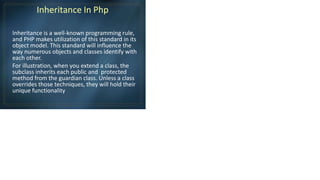 Inheritance In Php
Inheritance is a well-known programming rule,
and PHP makes utilization of this standard in its
object model. This standard will influence the
way numerous objects and classes identify with
each other.
For illustration, when you extend a class, the
subclass inherits each public and protected
method from the guardian class. Unless a class
overrides those techniques, they will hold their
unique functionality
 