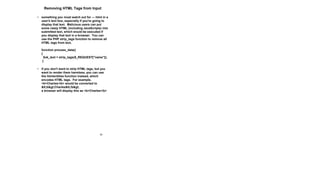 38
Removing HTML Tags from Input
• something you must watch out for --- html in a
user's text box, especially if you're going to
display that text. Malicious users can put
some nasty HTML (including JavaScripts) into
submitted text, which would be executed if
you display that text in a browser. You can
use the PHP strip_tags function to remove all
HTML tags from text.
function process_data()
{
$ok_text = strip_tags($_REQUEST["name"]);
}
• if you don't want to strip HTML tags, but you
want to render them harmless, you can use
the htmlentities function instead, which
encodes HTML tags. For example,
<b>Charles</b> would be converted to
&lt;b&gt;Charles&lt;/b&gt;
a browser will display this as <b>Charles</b>
 