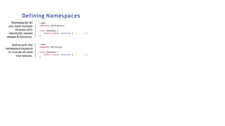 Defining Namespaces
Namespaces let
you have multiple
libraries with
identically named
classes & functions.
Define with the
namespace keyword
to include all code
that follows.
<?php
namespace WorkLibrary;
class Database {
public static connect() { /* ... */ }
}
<?php
namespace MyLibrary;
class Database {
public static connect() { /* ... */ }
}
 