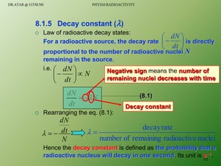  Law of radioactive decay states:
For a radioactive source, the decay rate is directly
proportional to the number of radioactive nuclei N
remaining in the source.
i.e.
 Rearranging the eq. (8.1):
Hence the decay constant is defined as the probability that a
radioactive nucleus will decay in one second. Its unit is s1.
8.1.5 Decay constant ()







dt
dN
N
dt
dN








N
dt
dN



Negative sign means the number of
remaining nuclei decreases with time
Decay constant
(8.1)
N
dt
dN



nuclei
e
radioactiv
remaining
of
number
rate
decay


10
DR.ATAR @ UiTM.NS PHY310 RADIOACTIVITY
 