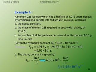 A thorium-228 isotope which has a half-life of 1.913 years decays
by emitting alpha particle into radium-224 nucleus. Calculate
a. the decay constant.
b. the mass of thorium-228 required to decay with activity of
12.0 Ci.
c. the number of alpha particles per second for the decay of 8.0 g
thorium-228.
(Given the Avogadro constant, NA =6.02  1023 mol1)
Solution :
a. The decay constant is given by
Example 4 :

2
ln
2
/
1 
T
 
60
60
24
365
1.913
y
913
.
1
2
/
1 




T

2
ln
10
03
.
6 7


1
8
s
10
15
.
1 




s
10
03
.
6 7


22
DR.ATAR @ UiTM.NS PHY310 RADIOACTIVITY
 