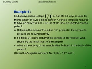 Radioactive iodine isotope of half-life 8.0 days is used for
the treatment of thyroid gland cancer. A certain sample is required
to have an activity of 8.0  105 Bq at the time it is injected into the
patient.
a. Calculate the mass of the iodine-131 present in the sample to
produce the required activity.
b. If it takes 24 hours to deliver the sample to the hospital, what
should be the initial mass of the sample?
c. What is the activity of the sample after 24 hours in the body of the
patient?
(Given the Avogadro constant, NA =6.02  1023 mol1)
Example 6 :
 
I
131
53
32
DR.ATAR @ UiTM.NS PHY310 RADIOACTIVITY
 