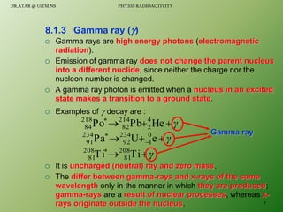  Gamma rays are high energy photons (electromagnetic
radiation).
 Emission of gamma ray does not change the parent nucleus
into a different nuclide, since neither the charge nor the
nucleon number is changed.
 A gamma ray photon is emitted when a nucleus in an excited
state makes a transition to a ground state.
 Examples of  decay are :
 It is uncharged (neutral) ray and zero mass.
 The differ between gamma-rays and x-rays of the same
wavelength only in the manner in which they are produced;
gamma-rays are a result of nuclear processes, whereas x-
rays originate outside the nucleus.
8.1.3 Gamma ray ()
γ




He
Pb
Po 4
2
214
82
218
84
γ


 

e
U
Pa 0
1
234
92
234
91
γ



Ti
Ti 208
81
208
81
Gamma ray
7
DR.ATAR @ UiTM.NS PHY310 RADIOACTIVITY
 