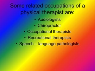 Some related occupations of a physical therapist are:AudiologistsChiropractorOccupational therapistsRecreational therapistsSpeech – language pathologists