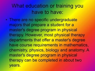 What education or training you have to have:There are no specific undergraduate majors that prepare a student for a master's degree program in physical therapy. However, most physical therapy departments that offer a master's degree have course requirements in mathematics, chemistry, physics, biology and anatomy. A master's degree program in physical therapy can be completed in about two years. 