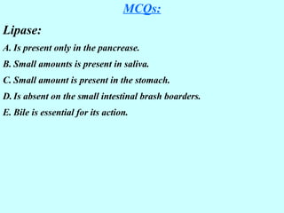 MCQs:
Lipase:
A. Is present only in the pancrease.
B. Small amounts is present in saliva.
C. Small amount is present in the stomach.
D. Is absent on the small intestinal brash boarders.
E. Bile is essential for its action.
 