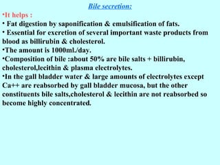 Bile secretion:
•It helps :
• Fat digestion by saponification & emulsification of fats.
• Essential for excretion of several important waste products from
blood as billirubin & cholesterol.
•The amount is 1000ml./day.
•Composition of bile :about 50% are bile salts + billirubin,
cholesterol,lecithin & plasma electrolytes.
•In the gall bladder water & large amounts of electrolytes except
Ca++ are reabsorbed by gall bladder mucosa, but the other
constituents bile salts,cholesterol & lecithin are not reabsorbed so
become highly concentrated.
 