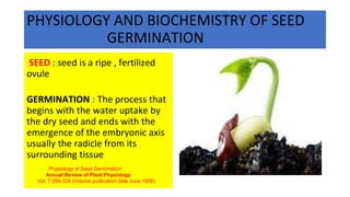 PHYSIOLOGY AND BIOCHEMISTRY OF SEED
GERMINATION
SEED : seed is a ripe , fertilized
ovule
GERMINATION : The process that
begins with the water uptake by
the dry seed and ends with the
emergence of the embryonic axis
usually the radicle from its
surrounding tissue
Physiology of Seed Germination
Annual Review of Plant Physiology
Vol. 7:299-324 (Volume publication date June 1956)
 