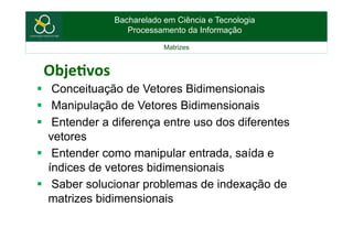 Bacharelado em Ciência e Tecnologia
Processamento da Informação
Matrizes
Obje%vos	
  
§  Conceituação de Vetores Bidimensionais
§  Manipulação de Vetores Bidimensionais
§  Entender a diferença entre uso dos diferentes
vetores
§  Entender como manipular entrada, saída e
índices de vetores bidimensionais
§  Saber solucionar problemas de indexação de
matrizes bidimensionais
 