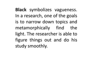 Black symbolizes vagueness.
In a research, one of the goals
is to narrow down topics and
metamorphically find the
light. The researcher is able to
figure things out and do his
study smoothly.
 