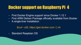 Docker support on Raspberry Pi 4
- First Docker Engine support since Docker 1.12.1
- First ARM Debian Package officially available from Docker
- A single-liner Installation
$curl –sSL https://get.docker.com / | sh
- Standard Raspbian OS
 