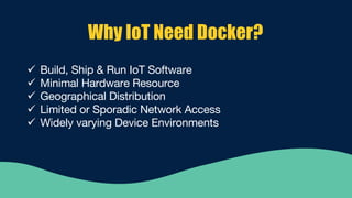 Why IoT Need Docker?
ü Build, Ship & Run IoT Software
ü Minimal Hardware Resource
ü Geographical Distribution
ü Limited or Sporadic Network Access
ü Widely varying Device Environments
 