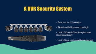 A DVR Security System
~ Data last for 2-3 Weeks
~ Real-time DVR system cost high
~ Lack of Video & Text Analytics over
Cloud seamlessly
~ Lack of Low cost surveillance camera
 