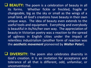  BEAUTY: The poem is a celebration of beauty in all
its forms. Whether fickle or freckled, fragile or
changeable, big as the sky or small as the wings of a
small bird, all God’s creations have beauty in their own
unique ways. The idea of beauty even extends to the
useful tools and equipment. Everything and everybody
is beautiful in its/his/her own way. The appreciation of
beauty in Victorian poetry was a reaction to the spread
of ugliness in English cities under the impact of
relentless industrialism (another form of reaction was
the aesthetic movement pioneered by Walter Pater).

 DIVERSITY: The poem also celebrates diversity in
God’s creation. It is an invitation for acceptance and
tolerance of all that is different, odd, unfamiliar, or
unconventional.

 