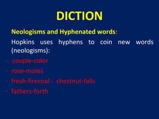 DICTION
-

Neologisms and Hyphenated words:
Hopkins uses hyphens to coin new words
(neologisms):
couple-color
rose-moles
fresh-firecoal - chestnut-falls
fathers-forth

 