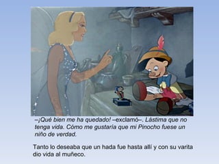 – ¡Qué bien me ha quedado!  –exclamó–.  Lástima que no tenga   vida. Cómo me gustaría que mi Pinocho fuese un niño de verdad. Tanto lo deseaba que un hada fue hasta allí y con su varita dio vida al muñeco. 