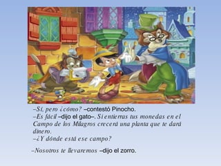 – Sí, pero ¿cómo?  –contestó Pinocho. – Es fácil  –dijo el gato–.  Si entierras tus monedas en el Campo de   los Milagros crecerá una planta que te dará dinero. – ¿Y dónde está ese campo? – Nosotros te llevaremos  –dijo el zorro. 