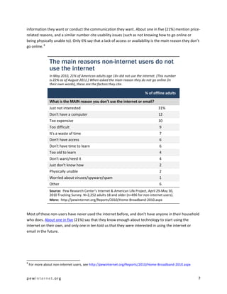 pewinternet.org 7
information they want or conduct the communication they want. About one in five (21%) mention price-
related reasons, and a similar number cite usability issues (such as not knowing how to go online or
being physically unable to). Only 6% say that a lack of access or availability is the main reason they don’t
go online.8
Most of these non-users have never used the internet before, and don’t have anyone in their household
who does. About one in five (21%) say that they know enough about technology to start using the
internet on their own, and only one in ten told us that they were interested in using the internet or
email in the future.
8
For more about non-internet users, see http://pewinternet.org/Reports/2010/Home-Broadband-2010.aspx
The main reasons non-internet users do not
use the internet
In May 2010, 21% of American adults age 18+ did not use the internet. (This number
is 22% as of August 2011.) When asked the main reason they do not go online (in
their own words), these are the factors they cite.
% of offline adults
What is the MAIN reason you don't use the internet or email?
Just not interested 31%
Don't have a computer 12
Too expensive 10
Too difficult 9
It's a waste of time 7
Don't have access 6
Don't have time to learn 6
Too old to learn 4
Don’t want/need it 4
Just don't know how 2
Physically unable 2
Worried about viruses/spyware/spam 1
Other 6
Source: Pew Research Center's Internet & American Life Project, April 29-May 30,
2010 Tracking Survey. N=2,252 adults 18 and older (n=496 for non-internet users).
More: http://pewinternet.org/Reports/2010/Home-Broadband-2010.aspx
 