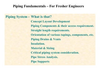 Piping Fundamentals – For Fresher Engineers
Piping System - What is that?
Concept Layout Development
Piping Components & their access requirement.
Straight length requirements.
Orientation of various tapings, components, etc.
Piping Drains & Vents
Insulation.
Material & Sizing
Critical piping system consideration.
Pipe Stress Analysis.
Pipe Supports
 