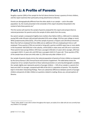 pewinternet.org 13
Part 1: A Profile of Parents
Roughly a quarter (26%) of the sample for the full Library Services Survey is parents of minor children,
and this report examines their particularly strong attachments to libraries.
Parents are demographically different from the other adults in our sample — and in the wider
population. So, the results presented in the remainder of this report should be interpreted in the
context of who these parents are.2
This first section will examine the sample of parents analyzed for this report and compare them to
national parameters for parents and to the sample of other adults from the survey.
Our parent sample is composed of slightly more mothers than fathers (54% vs. 46%) and it is relatively
young (54% under 40 years old) and well-educated (31% some college, 31% four year college or more).
While predominantly white (61%), 17% of the sample of parents is Hispanic and 13% African-American.
More than half are employed full-time (58%) and an additional 15% are employed part-time or self-
employed. Three quarters (73%) are married or living with a partner and 85% report two or more adults
in the household. Half (53%) live in the suburbs, a third (32%) in urban areas and 15% are in rural areas.
These parents have young children; 55% have a youngest child who is 5 years old or younger, 22% have
a youngest child 6 -11 years old, and 23% have a youngest child 12-17 years old. Three quarters (77%)
of the sample have at least one child under 12, 23% have only older children 12-17.
Our sample of parents closely mirrors the national population of parents of minor children as measured
by the Census Bureau's 2011 Annual Social and Economic Supplement. The table below shows the
comparison of our sample of parents to these national parameters on some key demographic variables.
Our sample slightly over-represents parents of younger children — 52% of our sample is a parent of at
least one child 5 or younger, compared with 46% of the full U.S. population of parents. This should be
kept in mind when interpreting findings. There are substantive differences between parents of younger
children and parents of older children on questions related to reading, library use, and perceptions of
libraries.
2
These “other adults” as we refer to them throughout the report, are adults 16 or older who do not currently have
any children 17 or younger.
 