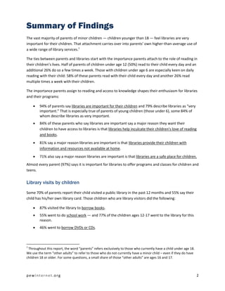 pewinternet.org 2
Summary of Findings
The vast majority of parents of minor children — children younger than 18 — feel libraries are very
important for their children. That attachment carries over into parents’ own higher-than-average use of
a wide range of library services.1
The ties between parents and libraries start with the importance parents attach to the role of reading in
their children’s lives. Half of parents of children under age 12 (50%) read to their child every day and an
additional 26% do so a few times a week. Those with children under age 6 are especially keen on daily
reading with their child: 58% of these parents read with their child every day and another 26% read
multiple times a week with their children.
The importance parents assign to reading and access to knowledge shapes their enthusiasm for libraries
and their programs:
 94% of parents say libraries are important for their children and 79% describe libraries as “very
important.” That is especially true of parents of young children (those under 6), some 84% of
whom describe libraries as very important.
 84% of these parents who say libraries are important say a major reason they want their
children to have access to libraries is that libraries help inculcate their children’s love of reading
and books.
 81% say a major reason libraries are important is that libraries provide their children with
information and resources not available at home.
 71% also say a major reason libraries are important is that libraries are a safe place for children.
Almost every parent (97%) says it is important for libraries to offer programs and classes for children and
teens.
Library visits by children
Some 70% of parents report their child visited a public library in the past 12 months and 55% say their
child has his/her own library card. Those children who are library visitors did the following:
 87% visited the library to borrow books.
 55% went to do school work — and 77% of the children ages 12-17 went to the library for this
reason.
 46% went to borrow DVDs or CDs.
1
Throughout this report, the word “parents” refers exclusively to those who currently have a child under age 18.
We use the term “other adults” to refer to those who do not currently have a minor child – even if they do have
children 18 or older. For some questions, a small share of those “other adults” are ages 16 and 17.
 