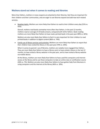 pewinternet.org 6
Mothers stand out when it comes to reading and libraries
More than fathers, mothers in many respects are attached to their libraries, feel they are important for
their children and their communities, and are eager to see libraries expand and add new tech-related
services.
 Reading habits: Mothers are more likely than fathers to read to their children every day (55% vs.
45%).
Overall, mothers read books somewhat more often than fathers. In the past 12 months,
mothers read an average of 14 books (mean), compared with 10 for fathers. Book-reading
mothers are more likely than fathers to have read a printed book in the past year (90% vs. 82%).
Mothers are also more likely than fathers to feel it is very important for their children to read
printed books in addition to digital content (86% vs. 74%).
 Family use of library services and activities: Mothers are more likely than fathers to report that
their children have visited the library in the past year (74% vs. 64%).
When it comes to parents’ use of libraries, mothers are notably more engaged than fathers.
They are more likely than fathers to have a library card, to have visited a library in the last 12
months, to have visited a library website in the past year, and to have visited a library website
via mobile device.
At the library, mothers are more likely than fathers to have used the computers and internet
access at the library and to use those computers to take an online class or certification course
(26% vs. 7%). Mothers are also more likely than fathers to have gotten help from librarians in
using computers and the internet at the library (46% vs. 30%).
 