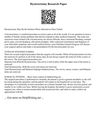 Hysterectomy Research Paper
Hysterectomy May Be the Solution When Alternatives Have Failed
A hysterectomy is a medical procedure to remove part or all of the womb. It is an operation to treat a
number of female uterine problems that did not respond to other medical treatments. The main non
cancerous issues treated with a hysterectomy are uterine fibroids, heavy menstrual bleeding, constant
pelvic pain, cervical dysplasia, and uterine prolapse. After a physical examination and diagnosis of
your individual symptoms and overall medical history, your Glendora General Surgeon will discuss
your surgical options and make a recommendation for the best procedure for you.
TYPES OF HYSTERECTOMIES
There are several surgical procedures that the surgeon will consider. While all hysterectomies involve
the removal of a portion or all of the uterus, they do not always require the removal of the ovaries or
the cervix. The most typical procedures are:
Supracervical (Partial) Hysterectomy: The cervix is left in place while the upper area of the uterus is
removed.
Total Hysterectomy: Both the cervix and uterus are removed.
Total Hysterectomy and Bilateral Salpingo Oophorectomy: The cervix, uterus, ovaries, and fallopian
tubes are removed.
SURGICAL OPTIONS ... Show more content on Helpwriting.net ...
The surgical procedure is performed in a hospital, the patient is given a general anesthetic so she will
be asleep during the operation, and the patient will remain in the hospital for several days. The
advantages of a minimally invasive procedure are a shorter hospital stay, shorter recovery period, and
smaller or no visible scar lines. Before leaving the hospital, the patient is given instructions on post
surgical care, when to resume normal daily and sexual activities, and when to make a follow up
appointment with the
... Get more on HelpWriting.net ...
 