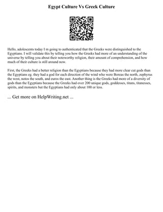 Egypt Culture Vs Greek Culture
Hello, adolescents today I m going to authenticated that the Greeks were distinguished to the
Egyptians. I will validate this by telling you how the Greeks had more of an understanding of the
universe by telling you about their noteworthy religion, their amount of comprehension, and how
much of their culture is still around now.
First, the Greeks had a better religion than the Egyptians because they had more clear cut gods than
the Egyptians eg. they had a god for each direction of the wind who were Boreas the north, zephyrus
the west, notos the south, and euros the east. Another thing is the Greeks had more of a diversity of
gods than the Egyptians because the Greeks had over 200 unique gods, goddesses, titans, titanesses,
spirits, and monsters but the Egyptians had only about 100 or less.
... Get more on HelpWriting.net ...
 