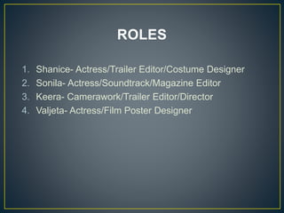 ROLES
1. Shanice- Actress/Trailer Editor/Costume Designer
2. Sonila- Actress/Soundtrack/Magazine Editor
3. Keera- Camerawork/Trailer Editor/Director
4. Valjeta- Actress/Film Poster Designer
 