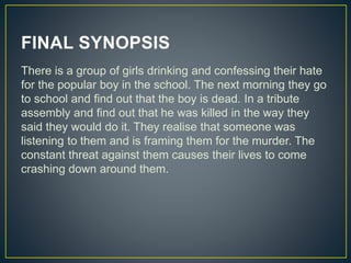 FINAL SYNOPSIS
There is a group of girls drinking and confessing their hate
for the popular boy in the school. The next morning they go
to school and find out that the boy is dead. In a tribute
assembly and find out that he was killed in the way they
said they would do it. They realise that someone was
listening to them and is framing them for the murder. The
constant threat against them causes their lives to come
crashing down around them.
 