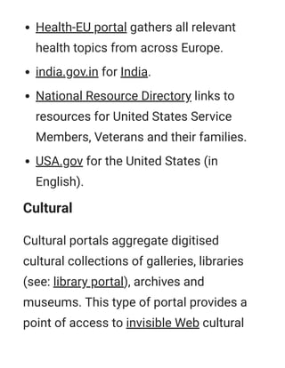 Health-EU portal gathers all relevant
health topics from across Europe.
india.gov.in for India.
National Resource Directory links to
resources for United States Service
Members, Veterans and their families.
USA.gov for the United States (in
English).
Cultural
Cultural portals aggregate digitised
cultural collections of galleries, libraries
(see: library portal), archives and
museums. This type of portal provides a
point of access to invisible Web cultural
 