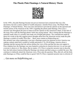 The Plastic Pink Flamingo A Natural History Thesis
In the 1950 s, the pink flamingo became not just an American lawn ornament that was a fun
decoration, but also a status symbol of wealth and pizazz. Jennifer Prices essay, The Plastic Pink
Flamingo: A Natural History , Price uses tone and diction to provide her opinion on the ignorant and
foolish actions of the American in the 1950 s regarding the plastic pink flamingo. Price uses a
sarcastic tone throughout the piece to help reveal her opinion on the American Culture. In the title of
the essay, Price calls the flamingo plastic while also saying natural . She is stating that the flamingo is
naturally made when it is actually man made out of bright pink plastic. The contradiction made by
those two words in the title suggests prices thoughts about how the American society made the pink
flamingo a symbol of wealth. Price then ... Show more content on Helpwriting.net ...
Her sarcastic tone when explaining it was just a flamingo asserts her opinions on how America was
making a plastic pink bird a symbol of wealth and pizazz (7 8). Of all things, America chose a
flamingo and the sarcasm that she utilizes defines her view of this and that she does not support it.
Price explains how the flamingo was once hunted to extinction in America but now it is an icon and
everyone is drawn to it. She claims, But no matter. (15). Price is using her sarcastic tone to describe
how she feels about America killing the flamingo one minute and then using as a symbol the next. She
continues to indirectly attack the American views. Price asks the question, Why, after all, call the birds
pink flamingos as if they could be blue or green? (46 47). Price s repeated sarcastic tone is criticism of
... Get more on HelpWriting.net ...
 
